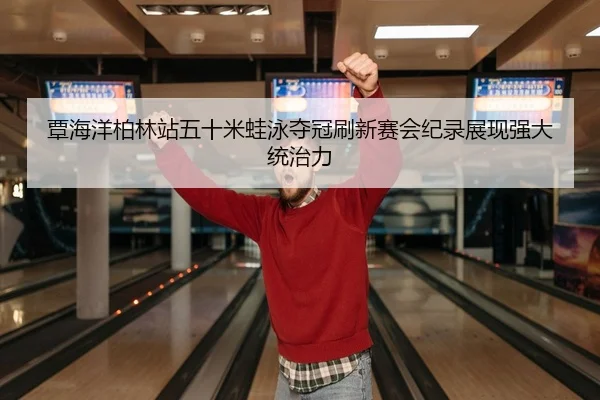 覃海洋柏林站五十米蛙泳夺冠刷新赛会纪录展现强大统治力